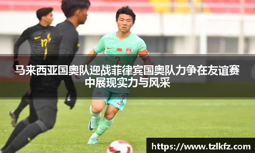 马来西亚国奥队迎战菲律宾国奥队力争在友谊赛中展现实力与风采