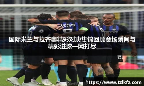 必一国际米兰与拉齐奥精彩对决集锦回顾赛场瞬间与精彩进球一网打尽